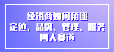 經銷商如何角逐定位、品牌、管理、服務四大賽道